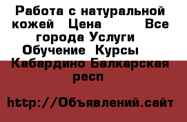Работа с натуральной кожей › Цена ­ 500 - Все города Услуги » Обучение. Курсы   . Кабардино-Балкарская респ.